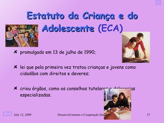 Estatuto da Criança e do
            Adolescente (ECA)

    promulgado em 13 de julho de 1990;


    lei que pela primeira vez tratou crianças e jovens como
    cidadãos com direitos e deveres;


    criou órgãos, como os conselhos tutelares e delegacias
    especializadas.



July 12, 2009        Desenvolvimento e Cooperação Internacional   37
 