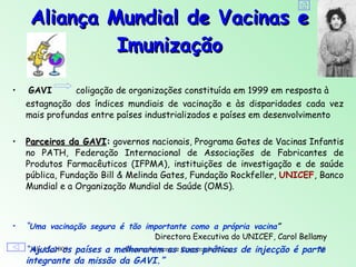 Aliança Mundial de Vacinas e
              Imunização

•    GAVI      coligação de organizações constituída em 1999 em resposta à
    estagnação dos índices mundiais de vacinação e às disparidades cada vez
    mais profundas entre países industrializados e países em desenvolvimento


•   Parceiros da GAVI: governos nacionais, Programa Gates de Vacinas Infantis
    no PATH, Federação Internacional de Associações de Fabricantes de
    Produtos Farmacêuticos (IFPMA), instituições de investigação e de saúde
    pública, Fundação Bill & Melinda Gates, Fundação Rockfeller, UNICEF, Banco
    Mundial e a Organização Mundial de Saúde (OMS).



•   “Uma vacinação segura é tão importante como a própria vacina”
                                  Directora Executiva do UNICEF, Carol Bellamy
    “Ajudar os países a melhorarem ase suas práticas de injecção é parte
     July 12, 2009        Desenvolvimento Cooperação Internacional     38
    integrante da missão da GAVI.”
 