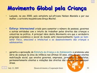 Movimento Global pela Criança
•    Lançado, no ano 2000, pelo estadista sul-africano Nelson Mandela e por sua
     mulher, a activista moçambicana Graça Machel.



•    Esforço internacional criado para aumentar o número de pessoas, governos
     e outras entidades com o intuito de trabalhar pelos direitos das crianças e
     colocá-los na prática. A principal ideia deste Movimento era que o verdadeiro
     progresso económico e social do mundo está inexoravelmente ligado ao bem-
     estar físico, emocional e intelectual e ao desenvolvimento das crianças e
     adolescentes.



•    garantiu a aprovação do Estatuto da Criança e do Adolescente e promoveu uma
     série de avanços na área da infância nos últimos 10 anos, além de uma enorme
     mobilização social, que envolve governos, empresas, jornalistas e radialistas,
     permanentemente atentos a violações dos direitos das crianças em quaisquer
     áreas.

    July 12, 2009            Desenvolvimento e Cooperação Internacional          39
 
 