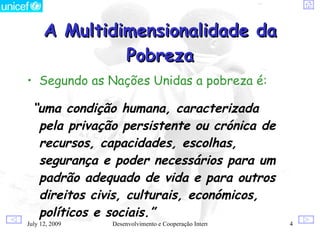 A Multidimensionalidade da
               Pobreza
• Segundo as Nações Unidas a pobreza é:

  “uma condição humana, caracterizada
   pela privação persistente ou crónica de
   recursos, capacidades, escolhas,
   segurança e poder necessários para um
   padrão adequado de vida e para outros
   direitos civis, culturais, económicos,
   políticos e sociais.”
July 12, 2009   Desenvolvimento e Cooperação Internacional   4
 