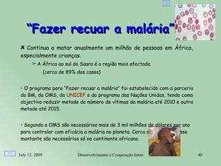 “Fazer recuar a malária”
   Continua a matar anualmente um milhão de pessoas em África,
 especialmente crianças.
          A África ao sul do Saara é a região mais afectada 
                (cerca de 89% dos casos)


 • O programa para “Fazer recuar a malária” foi estabelecido com a parceria
 do BM, da OMS, da UNICEF e do programa das Nações Unidas, tendo como
 objectivo reduzir metade do número de vítimas da malária até 2010 e outra
 metade até 2015.


 • Segundo a OMS são necessários mais de 3 mil milhões de dólares por ano
 para controlar com eficácia a malária no planeta. Cerca de 2 terços desse
 montante são necessários só no continente africano.


July 12, 2009                 Desenvolvimento e Cooperação Internacional      40
 