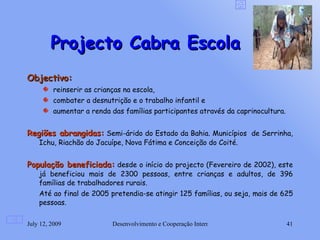 Projecto Cabra Escola
Objectivo:
         reinserir as crianças na escola,
         combater a desnutrição e o trabalho infantil e
         aumentar a renda das famílias participantes através da caprinocultura.


Regiões abrangidas: Semi-árido do Estado da Bahia. Municípios de Serrinha,
    Ichu, Riachão do Jacuípe, Nova Fátima e Conceição do Coité.


População beneficiada: desde o início do projecto (Fevereiro de 2002), este
    já beneficiou mais de 2300 pessoas, entre crianças e adultos, de 396
    famílias de trabalhadores rurais.
    Até ao final de 2005 pretendia-se atingir 125 famílias, ou seja, mais de 625
    pessoas.

July 12, 2009              Desenvolvimento e Cooperação Internacional             41
 