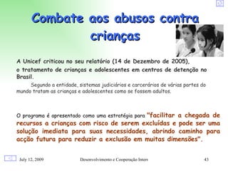 Combate aos abusos contra
               crianças
A Unicef criticou no seu relatório (14 de Dezembro de 2005),
o tratamento de crianças e adolescentes em centros de detenção no
Brasil.
     Segundo a entidade, sistemas judiciários e carcerários de várias partes do
mundo tratam as crianças e adolescentes como se fossem adultos.



                                        "facilitar a chegada de
O programa é apresentado como uma estratégia para
recursos a crianças com risco de serem excluídas e pode ser uma
solução imediata para suas necessidades, abrindo caminho para
acção futura para reduzir a exclusão em muitas dimensões".


 July 12, 2009            Desenvolvimento e Cooperação Internacional          43
 