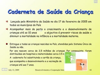 Caderneta de Saúde da Criança
  Lançada pelo Ministério da Saúde no dia 17 de fevereiro de 2005 em
 todos os municípios do País
 Acompanhar mais de perto o crescimento e o desenvolvimento de
 crianças até os 10 anos       o objectivo é prevenir riscos de saúde e
 diminuir a mortalidade na infância e a mortalidade materna.


 Entregue a todas as crianças nascidas no País, atendidas pelo Sistema Único de
 Saúde ou não.
 Por ano nascem cerca de 2,5 milhões de crianças. Por conseguinte, foram
 distribuídas em hospitais e maternidades cerca 3.5 milhões de cadernetas.
 A caderneta foi substituindo o cartão da criança,
 que acompanha o desenvolvimento e a vacinação de
 crianças até aos 7 anos.

July 12, 2009               Desenvolvimento e Cooperação Internacional       44
 