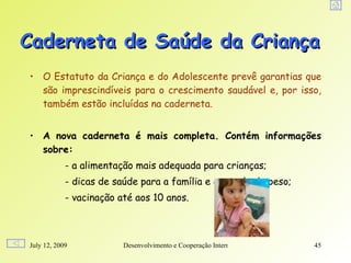 Caderneta de Saúde da Criança
• O Estatuto da Criança e do Adolescente prevê garantias que
  são imprescindíveis para o crescimento saudável e, por isso,
  também estão incluídas na caderneta.


• A nova caderneta é mais completa. Contém informações
  sobre:
            - a alimentação mais adequada para crianças;
            - dicas de saúde para a família e controle de peso;
            - vacinação até aos 10 anos.



July 12, 2009            Desenvolvimento e Cooperação Internacional   45
 