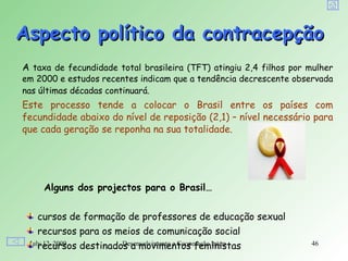 Aspecto político da contracepção
A taxa de fecundidade total brasileira (TFT) atingiu 2,4 filhos por mulher
em 2000 e estudos recentes indicam que a tendência decrescente observada
nas últimas décadas continuará.
Este processo tende a colocar o Brasil entre os países com
fecundidade abaixo do nível de reposição (2,1) – nível necessário para
que cada geração se reponha na sua totalidade.




     Alguns dos projectos para o Brasil…


   cursos de formação de professores de educação sexual
   recursos para os meios de comunicação social
    recursos
 July 12, 2009   destinados a movimentos feministas
                          Desenvolvimento e Cooperação Internacional   46
 