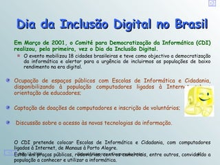 Dia da Inclusão Digital no Brasil
Em Março de 2001, o Comité para Democratização da Informática (CDI)
realizou, pela primeira, vez o Dia da Inclusão Digital.
    O evento mobilizou 18 cidades brasileiras e teve como objectivo a democratização
    da informática e alertar para a urgência de incluirmos as populações de baixo
    rendimento na era digital.

Ocupação de espaços públicos com Escolas de Informática e Cidadania,
disponibilizando à população computadores ligados à Internet sob a
orientação de educadores;

Captação de doações de computadores e inscrição de voluntários;

Discussão sobre o acesso às novas tecnologias da informação.


O CDI pretende colocar Escolas de Informática e Cidadania, com computadores
ligados à Internet, de Manaus à Porto Alegre.
Estão12, 2009
   July em praças públicas, rodoviárias, centros comerciais, entre outros, convidando a
                             Desenvolvimento e Cooperação Internacional          47
população a conhecer e utilizar a informática.
 