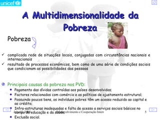 A Multidimensionalidade da
                   Pobreza
   Pobreza

 complicada rede de situações locais, conjugadas com circunstâncias nacionais e
  internacionais
 resultado de processos económicos, bem como de uma série de condições sociais
  que condicionam as possibilidades das pessoas



   Principais causas da pobreza nos PVD:
       Pagamento das dívidas contraídas aos países desenvolvidos;
       Factores relacionados com comércio e as políticas de ajustamento estrutural;
       Possuindo poucos bens, os indivíduos pobres têm um acesso reduzido ao capital e
       ao crédito;
       Infra-estruturas inadequadas e falta de acesso a serviços sociais básicos no
      July 12, 2009 educação e da saúde;
       campo da                    Desenvolvimento e Cooperação Internacional        5
       Exclusão social.
 