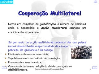 Cooperação Multilateral
• Nesta era complexa da globalização, o número de domínios
  onde é necessária a acção multilateral conhece um
  crescimento exponencial.


  Só por meio da acção multilateral podemos dar aos países
  menos desenvolvidos a oportunidade de escapar ao horror da
  pobreza, da ignorância e da doença:
  Eliminando as barreiras comerciais;
  Impulsionando a transferência de tecnologias;
  Promovendo o investimento e;
  Concedendo tanto uma redução da dívida como ajuda ao
  desenvolvimento.
  July 12, 2009        Desenvolvimento e Cooperação Internacional   6
 
