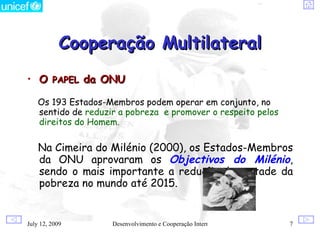Cooperação Multilateral
• O PAPEL da ONU

    Os 193 Estados-Membros podem operar em conjunto, no
    sentido de reduzir a pobreza e promover o respeito pelos
    direitos do Homem.

    Na Cimeira do Milénio (2000), os Estados-Membros
    da ONU aprovaram os Objectivos do Milénio,
    sendo o mais importante a redução de metade da
    pobreza no mundo até 2015.


July 12, 2009        Desenvolvimento e Cooperação Internacional   7
 