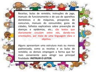 Receitas, bulas de remédio, instruções de jogo,
manuais de funcionamento e de uso de aparelhos
domésticos e de máquinas, prospectos de
concursos, manuais do consumidor, guias de
cidades, folhetos explicativos sobre prevenção de
doenças e epidemias, etc.; são textos que
diariamente circulam entre nós, dando-nos
orientações, por meio de uma linguagem clara e
objetiva.
Alguns apresentam uma estrutura mais ou menos
padronizada, como as receitas e as bulas de
remédio; os demais empregam a forma que for
mais conveniente para atingir sua principal
finalidade: INSTRUIR O LEITOR.
 