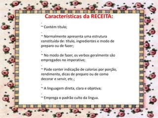 Características da RECEITA:
.
~ Contém título;
.
~ Normalmente apresenta uma estrutura
constituída de: título, ingredientes e modo de
preparo ou de fazer;
.
~ No modo de fazer, os verbos geralmente são
empregados no imperativo;
.
~ Pode conter indicação de calorias por porção,
rendimento, dicas de preparo ou de como
decorar e servir, etc.;
.
~ A linguagem direta, clara e objetiva;
.
~ Emprega o padrão culto da língua.
.
 