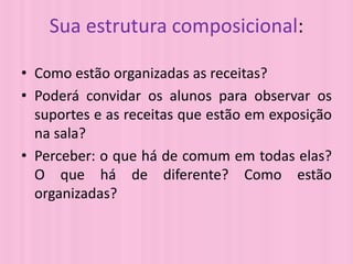 Sua estrutura composicional:
• Como estão organizadas as receitas?
• Poderá convidar os alunos para observar os
suportes e as receitas que estão em exposição
na sala?
• Perceber: o que há de comum em todas elas?
O que há de diferente? Como estão
organizadas?
 