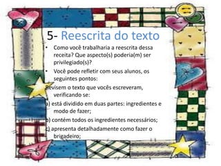 5- Reescrita do texto
• Como você trabalharia a reescrita dessa
receita? Que aspecto(s) poderia(m) ser
privilegiado(s)?
• Você pode refletir com seus alunos, os
seguintes pontos:
Revisem o texto que vocês escreveram,
verificando se:
a) está dividido em duas partes: ingredientes e
modo de fazer;
b) contém todos os ingredientes necessários;
c) apresenta detalhadamente como fazer o
brigadeiro;
 