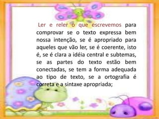 Ler e reler o que escrevemos para
comprovar se o texto expressa bem
nossa intenção, se é apropriado para
aqueles que vão ler, se é coerente, isto
é, se é clara a idéia central e subtemas,
se as partes do texto estão bem
conectadas, se tem a forma adequada
ao tipo de texto, se a ortografia é
correta e a sintaxe apropriada;
 