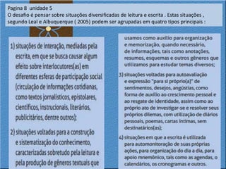 Pagina 8 unidade 5
O desafio é pensar sobre situações diversificadas de leitura e escrita . Estas situações ,
segundo Leal e Albuquerque ( 2005) podem ser agrupadas em quatro tipos principais :
 
