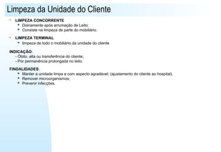 Limpeza da Unidade do Cliente
 LIMPEZA CONCORRENTE
 Diariamente após arrumação de Leito;
 Consiste na limpeza de parte do mobiliário.
 LIMPEZA TERMINAL
 limpeza de todo o mobiliário da unidade do cliente
INDICAÇÃO:
- Óbito, alta ou transferência do cliente;
- Por permanência prolongada no leito.
FINDALIDADES:
 Manter a unidade limpa e com aspecto agradável; (ajustamento do cliente ao hospital).
 Remover microorganismos;
 Prevenir infecções.
 