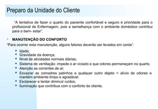 Preparo da Unidade do Cliente
“A tentativa de fazer o quarto do paciente confortável e seguro é prioridade para o
profissional de Enfermagem, pois a semelhança com o ambiente doméstico contribui
para o bem- estar”.
 MANUTENÇÃO DO CONFORTO
“Para ocorrer esta manutenção, alguns fatores deverão ser levados em conta”:
 Idade;
 Gravidade da doença;
 Nível de atividades normais diárias;
 Sistema de ventilação: impede o ar viciado e que odores permaneçam no quarto.
 Atenção as correntes de ar;
 Esvaziar as comadres patinhos e qualquer outro dejeto = alívio de odores e
mantém ambiente limpo e agradável.
 Esclarecer e tentar diminuir ruídos;
 Iluminação que contribua com o conforto do cliente.
 