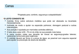 Camas
“Projetada para; conforto, segurança e adaptabilidade”.
O LEITO CONSISTE DE:
 Colchão firme sobre estrutura metálica que pode ser abaixada ou levantada
Horizontalmente;
 Inclinada de modo a ajudar na expansão pulmonar, drenagem postural e outras
intervenções;
 Sua posição é ajustada por manivelas controles elétricos.
 O leito deve estar à 65 - 70 cm do chão na sua posição mais baixa.
 A cama contém rodas que deverão ter travas se segurança;grades laterais;
cabeceiras removíveis para urgências.
 O colchão deverá ser firme e a prova de água, se possível com espuma especial
para ajudar na prevenção de úlcera de decúbito.
 