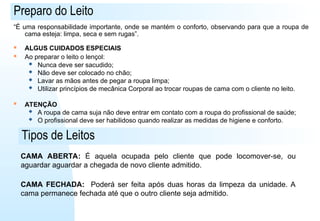 Preparo do Leito
“É uma responsabilidade importante, onde se mantém o conforto, observando para que a roupa de
cama esteja: limpa, seca e sem rugas”.
 ALGUS CUIDADOS ESPECIAIS
 Ao preparar o leito o lençol:
 Nunca deve ser sacudido;
 Não deve ser colocado no chão;
 Lavar as mãos antes de pegar a roupa limpa;
 Utilizar princípios de mecânica Corporal ao trocar roupas de cama com o cliente no leito.
 ATENÇÃO
 A roupa de cama suja não deve entrar em contato com a roupa do profissional de saúde;
 O profissional deve ser habilidoso quando realizar as medidas de higiene e conforto.
Tipos de Leitos
CAMA ABERTA: É aquela ocupada pelo cliente que pode locomover-se, ou
aguardar aguardar a chegada de novo cliente admitido.
CAMA FECHADA: Poderá ser feita após duas horas da limpeza da unidade. A
cama permanece fechada até que o outro cliente seja admitido.
 