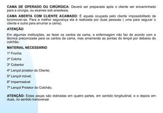 CAMA DE OPERADO OU CIRÚRGICA: Deverá ser preparada após o cliente ser encaminhado
para a cirurgia, ou exames sob anestesia.
CAMA ABERTA COM CLIENTE ACAMADO: É aquela ocupada pelo cliente impossibilitado de
locomover-se. Para a melhor segurança ela é realizada por duas pessoas ( uma para segurar o
cliente e outra para arrumar a cama).
ATENÇÃO
Em algumas instituições, ao fazer os cantos da cama, a enfermagem não faz de acordo com a
técnica preconizada para os cantos da cama, mas amarrando as pontas do lençol por debaixo do
colchão.
MATERIAL NECESSÁRIO
1º Fronha
2º Colcha
3º Cobertor
4º Lençol protetor do Cliente;
5º Lençol móvel;
6º Impermeável
7º Lençol Protetor do Colchão.
ATENÇÃO: Estas peças são dobradas em quatro partes, em sentido longitudinal, e e depois em
duas, no sentido transversal.
 