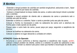 A técnica
1. Estender o lençol protetor do colchão em sentido longitudinal, esticando-o bem , fazer
o canto e prende-lo por baixo do colchão;
2. Colocar o impermeável no terço médio da cama, e sobre este lençol móvel e prender
sob o colchão;
3. Estender o lençol protetor do cliente até a cabeceira da cama e prende-lo sob o
colchão aos pés da cama;
4. Estender a colcha e o cobertor, fazer o canto e prender junto aos pés da cama;
5. Colocar a fronha no travesseiro e este na cabeceira da cama com a abertura da
fronha para o lado oposto ao da porta;
6. Passar para o outro lado da cama, puxar peça por peça, seguindo a seqüência da
técnica;
7. Colocar as toalhas na cabeceira da cama;
8. Colocar a cadeira no lugar deixando a unidade em ordem.
ATENÇÃO: Cama de Operado
 Arruma-se a cama conforme a técnica seguindo a seqüência das roupas, porém,
colocar o lençol protetor do cliente, colcha e o cobertor na parte da cabeceira e dos
pés da cama, enrolar ou dobrar tudo para o lado que facilitar a locomoção do cliente.
 