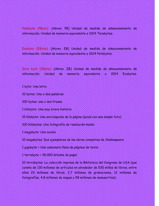 Petabyte (PByte): [Abrev. PB] Unidad de medida de almacenamiento de
información. Unidad de memoria equivalente a 1024 Terabytes.
Exabyte (EByte): [Abrev. EB] Unidad de medida de almacenamiento de
información. Unidad de memoria equivalente a 1024 Petabytes.
Zeta byte (ZByte): [Abrev. ZB] Unidad de medida de almacenamiento de
información. Unidad de memoria equivalente a 1024 Exabytes.
1 byte: Una letra
10 bytes: Una o dos palabras
100 bytes: una o dos frases
1 kilobyte: Una muy breve historia
10 kilobyte: Una enciclopedia de la página (quizá con una simple foto)
100 kilobytes: Una fotografía de resolución media
1 megabyte: Una novela
10 megabytes: Dos ejemplares de las obras completas de Shakespeare
1 gigabyte = Una camioneta llena de páginas de texto
1 terrabyte = 50.000 árboles de papel
10 terrabytes: La colección impresa de la Biblioteca del Congreso de USA (que
consta de 130 millones de artículos en alrededor de 530 millas de libros, entre
ellos 29 millones de libros, 2,7 millones de grabaciones, 12 millones de
fotografías, 4,8 millones de mapas y 58 millones de manuscritos).
 