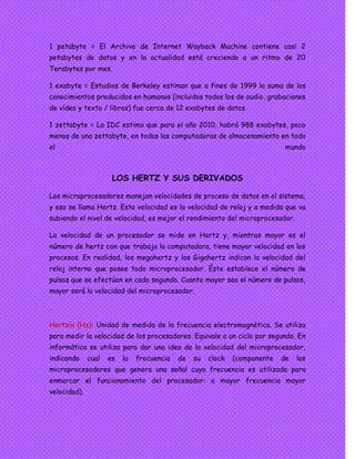 1 petabyte = El Archivo de Internet Wayback Machine contiene casi 2
petabytes de datos y en la actualidad está creciendo a un ritmo de 20
Terabytes por mes.
1 exabyte = Estudios de Berkeley estiman que a fines de 1999 la suma de los
conocimientos producidos en humanos (incluidos todos los de audio, grabaciones
de vídeo y texto / libros) fue cerca de 12 exabytes de datos.
1 zettabyte = La IDC estima que para el año 2010, habrá 988 exabytes, poco
menos de una zettabyte, en todas las computadoras de almacenamiento en todo
el mundo
LOS HERTZ Y SUS DERIVADOS
Los microprocesadores manejan velocidades de proceso de datos en el sistema,
y eso se llama Hertz. Esta velocidad es la velocidad de reloj y a medida que va
subiendo el nivel de velocidad, es mejor el rendimiento del microprocesador.
La velocidad de un procesador se mide en Hertz y, mientras mayor es el
número de hertz con que trabaja la computadora, tiene mayor velocidad en los
procesos. En realidad, los megahertz y los Gigahertz indican la velocidad del
reloj interno que posee todo microprocesador. Éste establece el número de
pulsos que se efectúan en cada segundo. Cuanto mayor sea el número de pulsos,
mayor será la velocidad del microprocesador.
.
Hertzio (Hz): Unidad de medida de la frecuencia electromagnética. Se utiliza
para medir la velocidad de los procesadores. Equivale a un ciclo por segundo. En
informática se utiliza para dar una idea de la velocidad del microprocesador,
indicando cual es la frecuencia de su clock (componente de los
microprocesadores que genera una señal cuya frecuencia es utilizada para
enmarcar el funcionamiento del procesador: a mayor frecuencia mayor
velocidad).
.
 