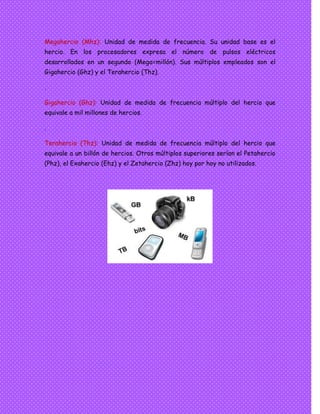 Megahercio (Mhz): Unidad de medida de frecuencia. Su unidad base es el
hercio. En los procesadores expresa el número de pulsos eléctricos
desarrollados en un segundo (Mega=millón). Sus múltiplos empleados son el
Gigahercio (Ghz) y el Terahercio (Thz).
.
Gigahercio (Ghz): Unidad de medida de frecuencia múltiplo del hercio que
equivale a mil millones de hercios.
.
Terahercio (Thz): Unidad de medida de frecuencia múltiplo del hercio que
equivale a un billón de hercios. Otros múltiplos superiores serían el Petahercio
(Phz), el Exahercio (Ehz) y el Zetahercio (Zhz) hoy por hoy no utilizados.
 