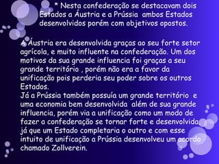       * Nesta confederação se destacavam dois Estados a Áustria e a Prússia  ambos Estados desenvolvidos porém com objetivos opostos.A Áustria era desenvolvida graças ao seu forte setor agrícola, e muito influente na confederação. Um dos motivos da sua grande influencia foi graças a seu grande território , porém não era a favor da unificação pois perderia seu poder sobre os outros Estados.Já a Prússia também possuía um grande território  e uma economia bem desenvolvida  além de sua grande influencia, porém via a unificação como um modo de fazer a confederação se tornar forte e desenvolvida, já que um Estado completaria o outro e com esse intuito de unificação a Prússia desenvolveu um acordo chamado Zollverein.