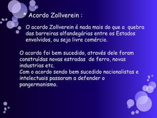 * Acordo Zollverein :O acordo Zollverein é nada mais do que a  quebra das barreiras alfandegárias entre os Estados envolvidos, ou seja livre comércio.O acordo foi bem sucedido, através dele foram construídas novas estradas  de ferro, novas industrias etc.Com o acordo sendo bem sucedido nacionalistas e intelectuais passaram a defender o pangermanismo.