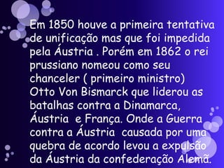 Em 1850 houve a primeira tentativa de unificação mas que foi impedida pela Áustria . Porém em 1862 o rei prussiano nomeou como seu chanceler ( primeiro ministro)  Otto Von Bismarck que liderou as batalhas contra a Dinamarca, Áustria  e França. Onde a Guerra contra a Áustria  causada por uma quebra de acordo levou a expulsão da Áustria da confederação Alemã.   