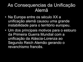 As Consequencias da Unificação Alemã Na Europa entre os século XX a unificação alemã causou uma grande instabilidade para o território europeu. Um dos principais motivos para o estouro da Primeira Guerra Mundial com a unificação da Aláscia-Lorenza ao Segundo Reich Alemão gerando o revanchismo francês. 