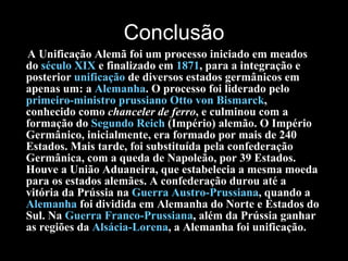 Conclusão A Unificação Alemã foi um processo iniciado em meados do  século XIX  e finalizado em  1871 , para a integração e posterior  unificação  de diversos estados germânicos em apenas um: a  Alemanha . O processo foi liderado pelo  primeiro-ministro   prussiano   Otto  von  Bismarck , conhecido como  chanceler de ferro , e culminou com a formação do  Segundo Reich  (Império) alemão. O Império Germânico, inicialmente, era formado por mais de 240 Estados. Mais tarde, foi substituída pela confederação Germânica, com a queda de Napoleão, por 39 Estados. Houve a União Aduaneira, que estabelecia a mesma moeda para os estados alemães. A confederação durou até a vitória da Prússia na  Guerra  Austro-Prussiana , quando a  Alemanha  foi dividida em Alemanha do Norte e Estados do Sul. Na  Guerra Franco-Prussiana , além da Prússia ganhar as regiões da  Alsácia-Lorena , a Alemanha foi unificação. 
