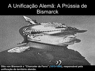 A Unificação Alemã: A Prússia de Bismarck Otto von Bismarck o "Chanceler de Ferro" ( 1815 - 1898 ), responsável pela unificação do território alemão. 