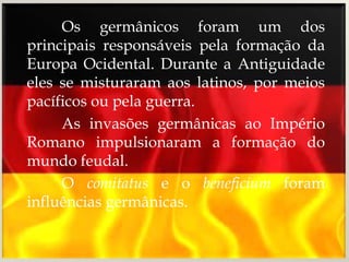 Os germânicos foram um dos
principais responsáveis pela formação da
Europa Ocidental. Durante a Antiguidade
eles se misturaram aos latinos, por meios
pacíficos ou pela guerra.
     As invasões germânicas ao Império
Romano impulsionaram a formação do
mundo feudal.
     O comitatus e o beneficium foram
influências germânicas.
 