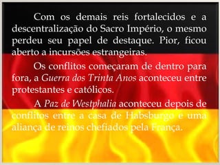 Com os demais reis fortalecidos e a
descentralização do Sacro Império, o mesmo
perdeu seu papel de destaque. Pior, ficou
aberto a incursões estrangeiras.
      Os conflitos começaram de dentro para
fora, a Guerra dos Trinta Anos aconteceu entre
protestantes e católicos.
      A Paz de Westphalia aconteceu depois de
conflitos entre a casa de Habsburgo e uma
aliança de reinos chefiados pela França.
 