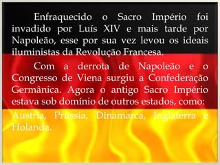 Enfraquecido o Sacro Império foi
invadido por Luís XIV e mais tarde por
Napoleão, esse por sua vez levou os ideais
iluministas da Revolução Francesa.
     Com a derrota de Napoleão e o
Congresso de Viena surgiu a Confederação
Germânica. Agora o antigo Sacro Império
estava sob domínio de outros estados, como:
Áustria, Prússia, Dinamarca, Inglaterra e
Holanda.
 