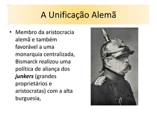 A Unificação Alemã
• Membro da aristocracia
  alemã e também
  favorável a uma
  monarquia centralizada,
  Bismarck realizou uma
  política de aliança dos
  junkers (grandes
  proprietários e
  aristocratas) com a alta
  burguesia,
 