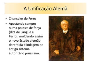 A Unificação Alemã
• Chanceler de Ferro
• Apostando sempre
  numa política de força
  (dita de Sangue e
  Ferro), moldando assim
  o novo Estado alemão
  dentro da blindagem do
  antigo sistema
  autoritário prussiano.
 
