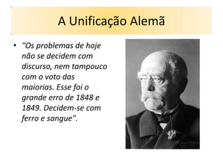 A Unificação Alemã
• "Os problemas de hoje
  não se decidem com
  discurso, nem tampouco
  com o voto das
  maiorias. Esse foi o
  grande erro de 1848 e
  1849. Decidem-se com
  ferro e sangue".
 