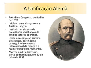 A Unificação Alemã
• Presidiu o Congresso de Berlim
  de 1878
• Moldou uma aliança com a
  Áustria-Hungria
• instituiu um sistema de
  previdência social apoio de
  amplos setores operários.
• Criou um complexo sistema
  de alianças, destinado a
  conseguir o isolamento
  internacional da França e a
  realçar o papel da Alemanha.
• Morreu em Friedrichsruh,
  perto de Hamburgo, em 30 de
  julho de 1898.
 