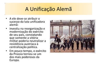 A Unificação Alemã
• A ele deve-se atribuir o
  sucesso da luta unificadora
  alemã:
• investiu na reorganização e
  modernização do exército
  de seu país, constatando
  que somente a vitória
  militar poderia neutralizar a
  resistência austríaca à
  centralização política.
• Em pouco tempo, o exército
  da Prússia tornou-se um
  dos mais poderosos da
  Europa.
 