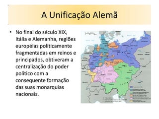 A Unificação Alemã
• No final do século XIX,
  Itália e Alemanha, regiões
  européias politicamente
  fragmentadas em reinos e
  principados, obtiveram a
  centralização do poder
  político com a
  consequente formação
  das suas monarquias
  nacionais.
 