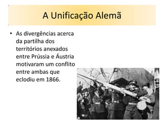 A Unificação Alemã
• As divergências acerca
  da partilha dos
  territórios anexados
  entre Prússia e Áustria
  motivaram um conflito
  entre ambas que
  eclodiu em 1866.
 