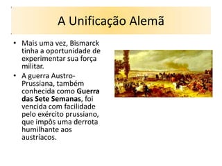 A Unificação Alemã
• Mais uma vez, Bismarck
  tinha a oportunidade de
  experimentar sua força
  militar.
• A guerra Austro-
  Prussiana, também
  conhecida como Guerra
  das Sete Semanas, foi
  vencida com facilidade
  pelo exército prussiano,
  que impôs uma derrota
  humilhante aos
  austríacos.
 