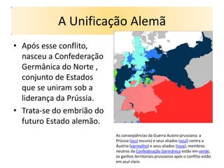 A Unificação Alemã
• Após esse conflito,
  nasceu a Confederação
  Germânica do Norte ,
  conjunto de Estados
  que se uniram sob a
  liderança da Prússia.
• Trata-se do embrião do
  futuro Estado alemão.
                           As conseqüências da Guerra Austro-prussiana: a
                           Prússia (azul escuro) e seus aliados (azul) contra a
                           Áustria (vermelho) e seus aliados (rosa); membros
                           neutros da Confederação Germânica estão em verde;
                           os ganhos territoriais prussianos após o conflito estão
                           em azul claro.
 