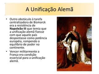 A Unificação Alemã
• Outro obstáculo à tarefa
  centralizadora de Bismarck
  era a resistência de
  Napoleão III que temia que
  a unificação alemã fizesse
  com que aquele país
  despontasse como potência
  européia, rompendo o
  equilíbrio de poder no
  continente.
• Vencer militarmente a
  França era condição
  essencial para a unificação
  alemã.
 