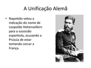 A Unificação Alemã
• Napoleão vetou a
  indicação do nome de
  Leopoldo Hohenzollern
  para a sucessão
  espanhola, acusando a
  Prússia de estar
  tentando cercar a
  França.
 