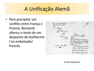 A Unificação Alemã
• Para precipitar um
  conflito entre França e
  Prússia, Bismarck
  alterou o texto de um
  despacho de Guilherme
  I ao embaixador
  francês.



                            Emser Depesche
 